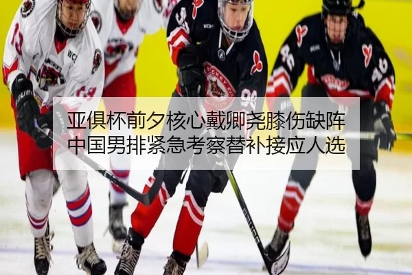 亚俱杯前夕核心戴卿尧膝伤缺阵 中国男排紧急考察替补接应人选
